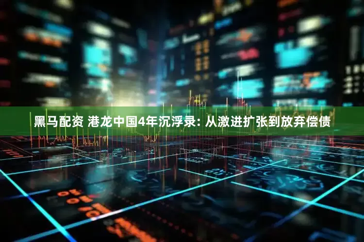 黑马配资 港龙中国4年沉浮录: 从激进扩张到放弃偿债
