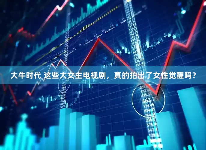 大牛时代 这些大女主电视剧，真的拍出了女性觉醒吗？