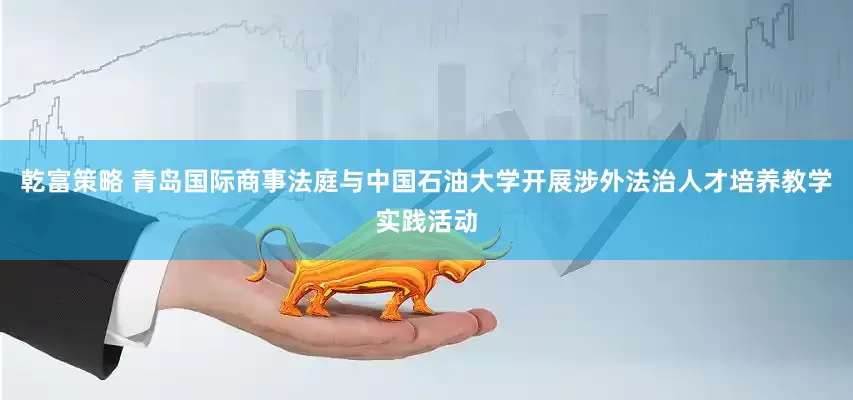 乾富策略 青岛国际商事法庭与中国石油大学开展涉外法治人才培养教学实践活动