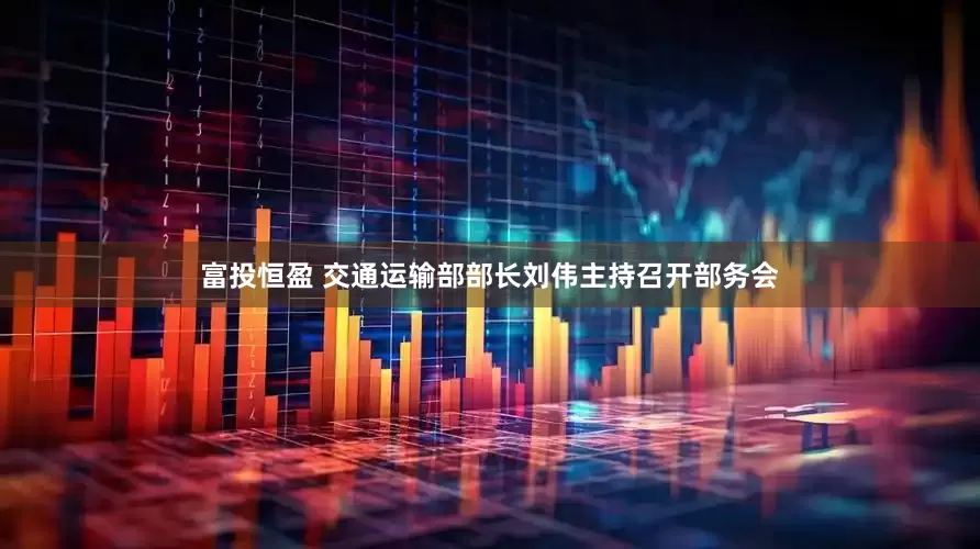 富投恒盈 交通运输部部长刘伟主持召开部务会