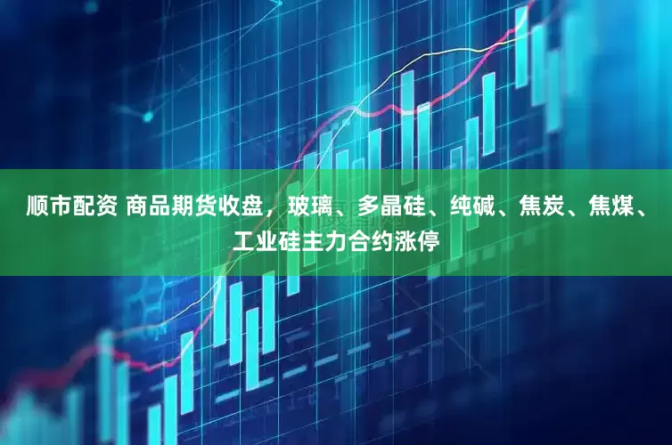 顺市配资 商品期货收盘，玻璃、多晶硅、纯碱、焦炭、焦煤、工业硅主力合约涨停