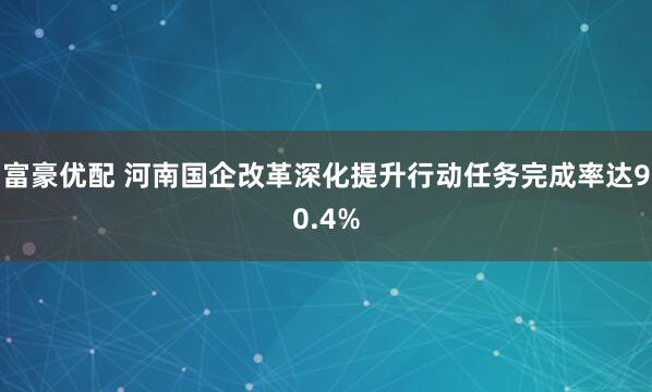 富豪优配 河南国企改革深化提升行动任务完成率达90.4%