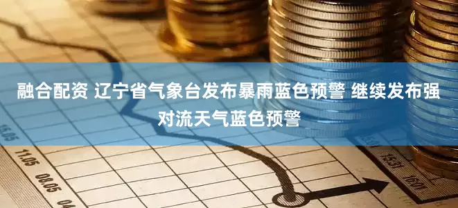 融合配资 辽宁省气象台发布暴雨蓝色预警 继续发布强对流天气蓝色预警