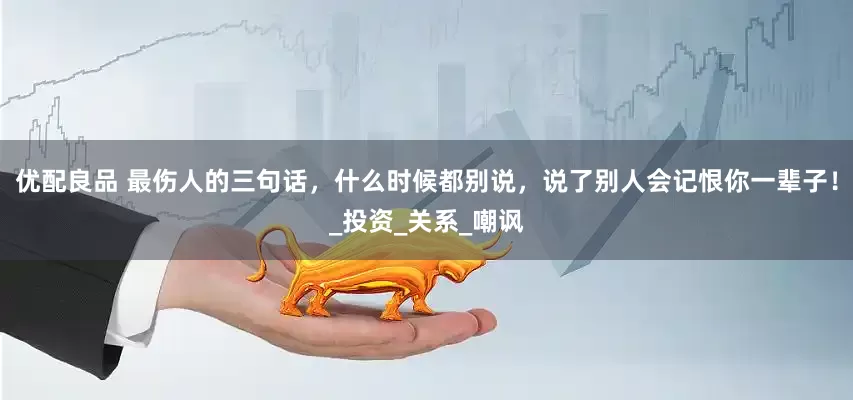 优配良品 最伤人的三句话，什么时候都别说，说了别人会记恨你一辈子！_投资_关系_嘲讽