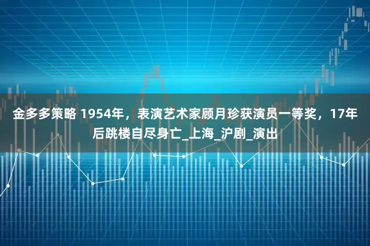 金多多策略 1954年，表演艺术家顾月珍获演员一等奖，17年后跳楼自尽身亡_上海_沪剧_演出