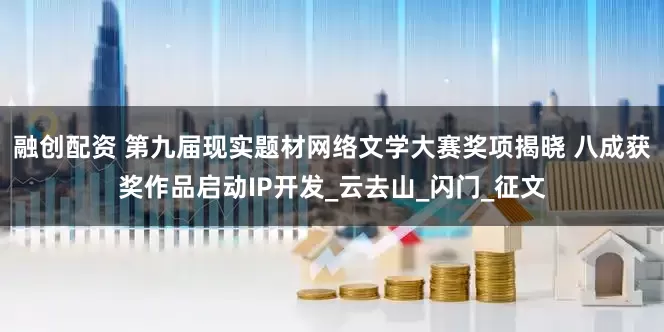 融创配资 第九届现实题材网络文学大赛奖项揭晓 八成获奖作品启动IP开发_云去山_闪门_征文