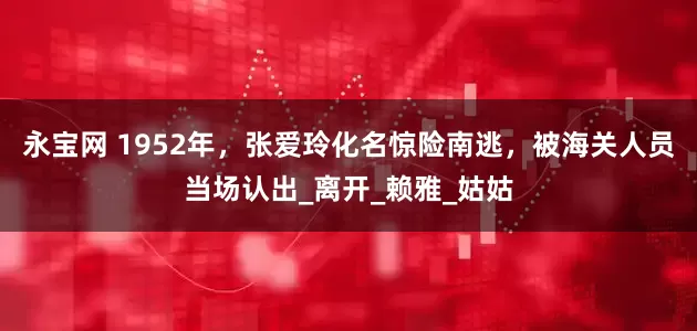 永宝网 1952年，张爱玲化名惊险南逃，被海关人员当场认出_离开_赖雅_姑姑