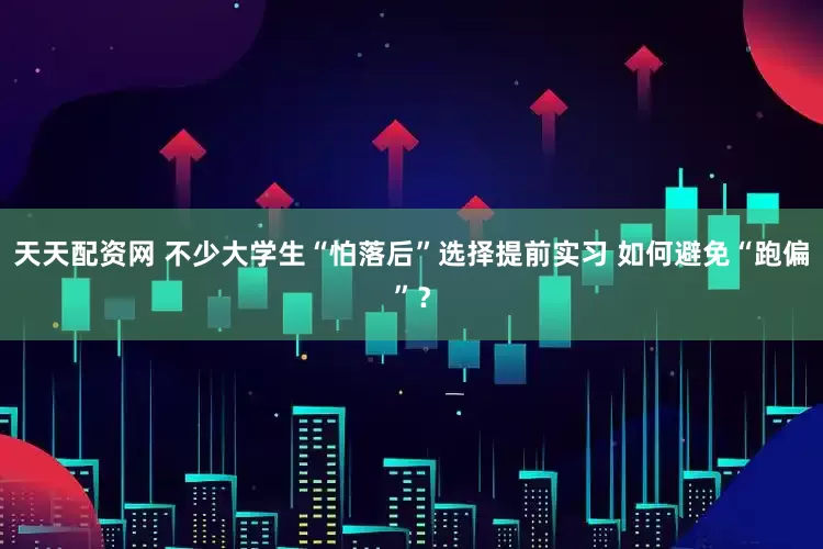 天天配资网 不少大学生“怕落后”选择提前实习 如何避免“跑偏”？