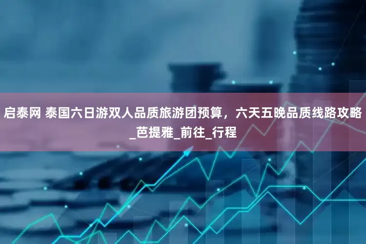 启泰网 泰国六日游双人品质旅游团预算，六天五晚品质线路攻略_芭提雅_前往_行程