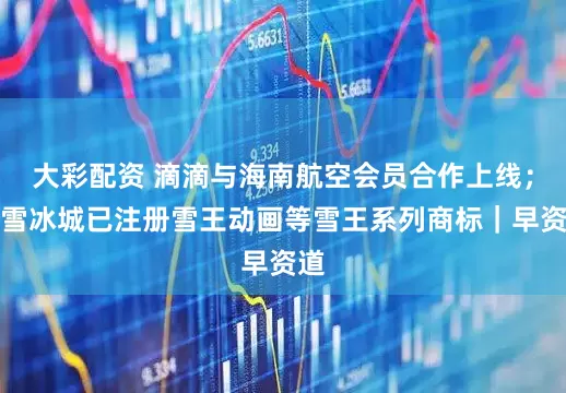 大彩配资 滴滴与海南航空会员合作上线；蜜雪冰城已注册雪王动画等雪王系列商标｜早资道