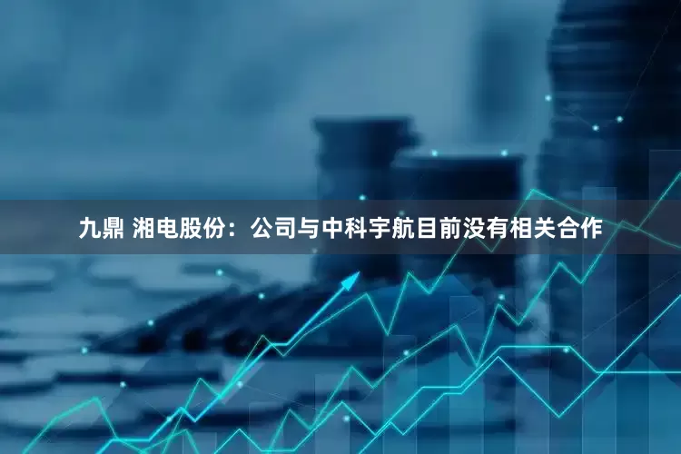九鼎 湘电股份：公司与中科宇航目前没有相关合作