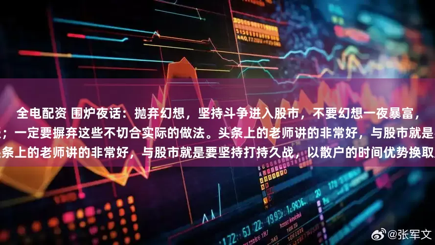 全电配资 围炉夜话：抛弃幻想，坚持斗争进入股市，不要幻想一夜暴富，更不要幻想寻找黑马，一股十倍回报；一定要摒弃这些不切合实际的做法。头条上的老师讲的非常好，与股市就是要坚持打持久战，以散户的时间优势换取股