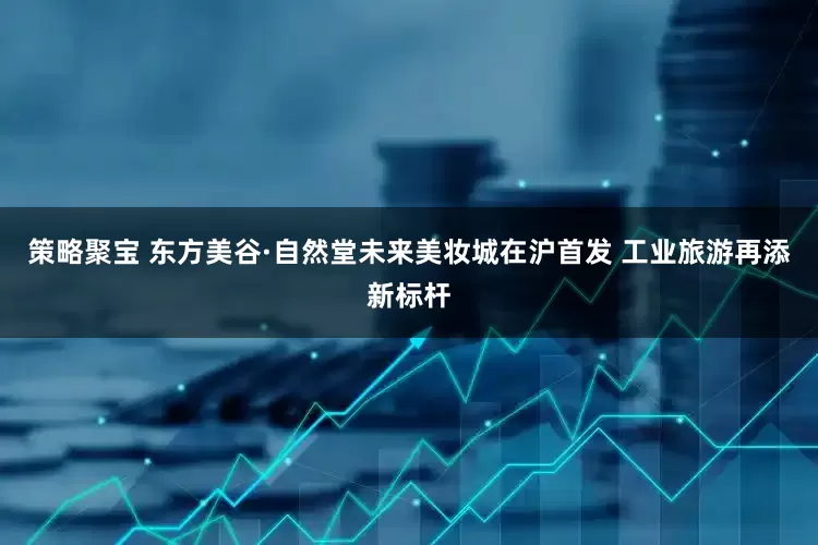 策略聚宝 东方美谷·自然堂未来美妆城在沪首发 工业旅游再添新标杆