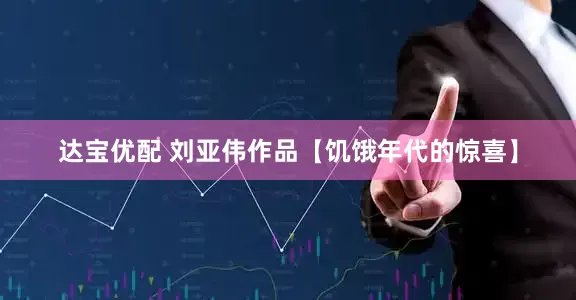 达宝优配 刘亚伟作品【饥饿年代的惊喜】